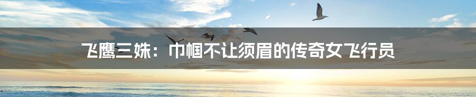 飞鹰三姝:巾帼不让须眉的传奇女飞行员
