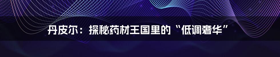 丹皮尔：探秘药材王国里的“低调奢华”