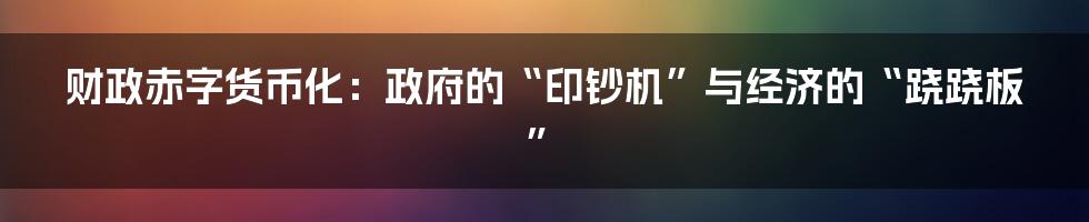 财政赤字货币化:政府的“印钞机”与经济的“跷跷板”