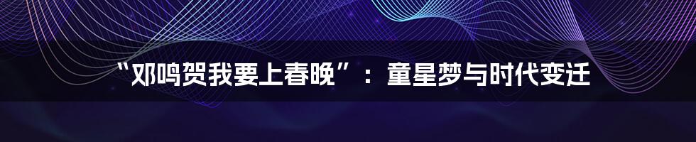 “邓鸣贺我要上春晚”：童星梦与时代变迁