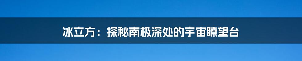 冰立方:探秘南极深处的宇宙瞭望台