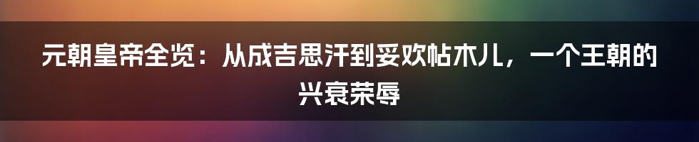 元朝皇帝全览:从成吉思汗到妥欢帖木儿,一个王朝的兴衰荣辱