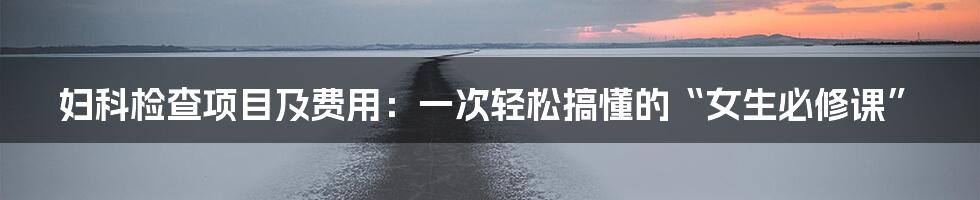妇科检查项目及费用:一次轻松搞懂的“女生必修课”