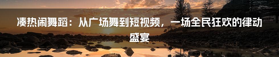 凑热闹舞蹈:从广场舞到短视频,一场全民狂欢的律动盛宴