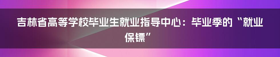 吉林省高等学校毕业生就业指导中心：毕业季的“就业保镖”