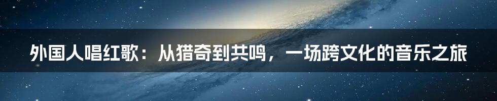 外国人唱红歌:从猎奇到共鸣,一场跨文化的音乐之旅