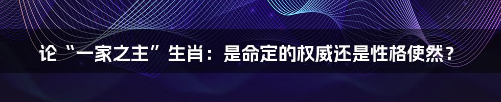 论“一家之主”生肖:是命定的权威还是性格使然?