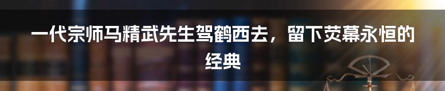 一代宗师马精武先生驾鹤西去，留下荧幕永恒的经典