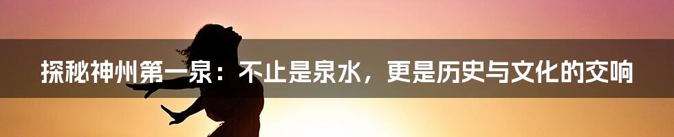 探秘神州第一泉:不止是泉水,更是历史与文化的交响