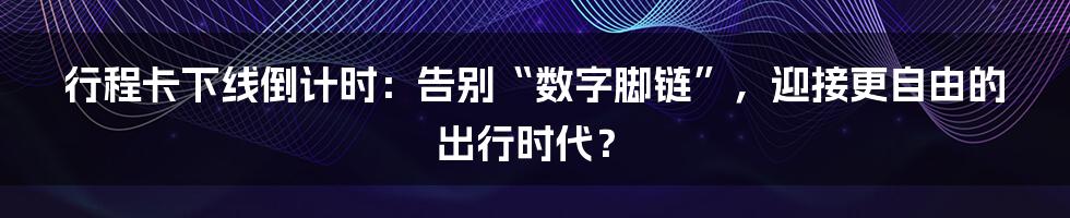 行程卡下线倒计时:告别“数字脚链”,迎接更自由的出行时代?