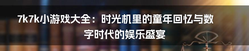 7k7k小游戏大全：时光机里的童年回忆与数字时代的娱乐盛宴