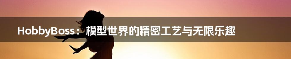 HobbyBoss:模型世界的精密工艺与无限乐趣