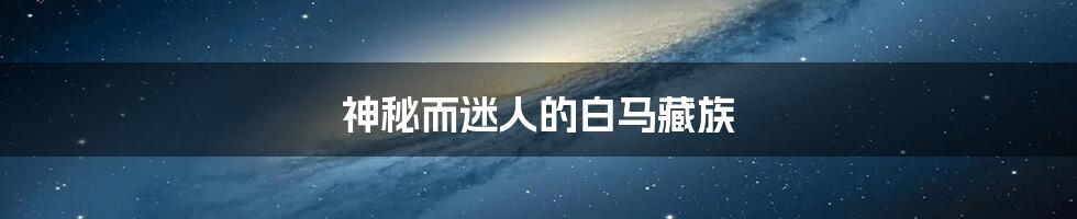 神秘而迷人的白马藏族