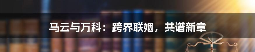 马云与万科:跨界联姻,共谱新章