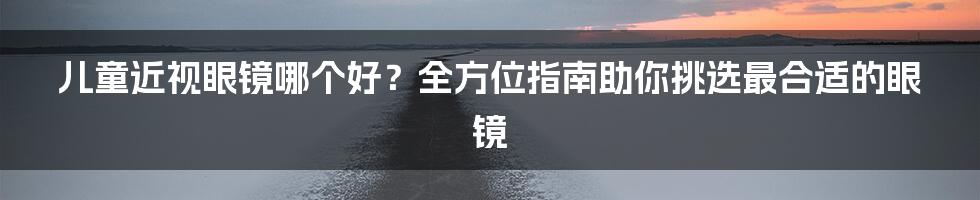 儿童近视眼镜哪个好？全方位指南助你挑选最合适的眼镜