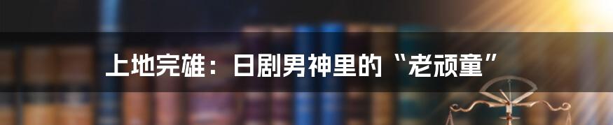 上地完雄：日剧男神里的“老顽童”