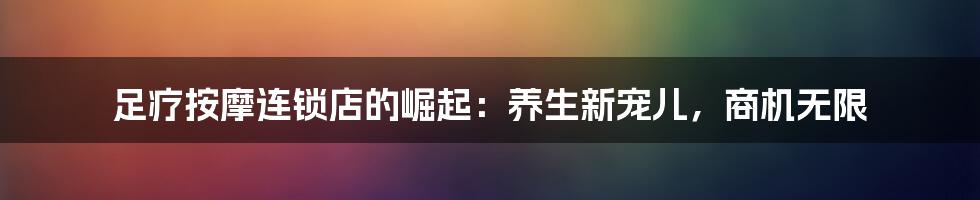 足疗按摩连锁店的崛起:养生新宠儿,商机无限
