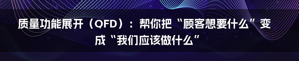 质量功能展开（QFD）：帮你把“顾客想要什么”变成“我们应该做什么”