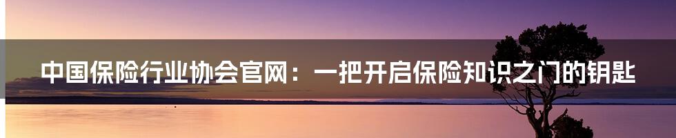 中国保险行业协会官网:一把开启保险知识之门的钥匙