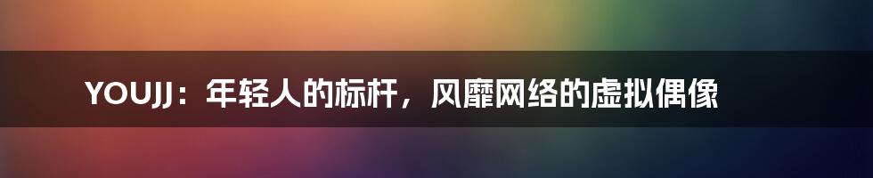 YOUJJ：年轻人的标杆，风靡网络的虚拟偶像