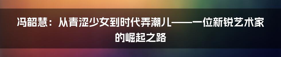 冯韶慧：从青涩少女到时代弄潮儿——一位新锐艺术家的崛起之路