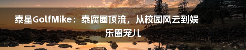 泰星GolfMike:泰腐圈顶流,从校园风云到娱乐圈宠儿