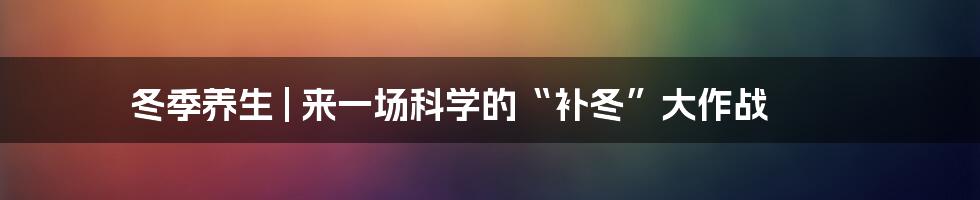 冬季养生 | 来一场科学的“补冬”大作战