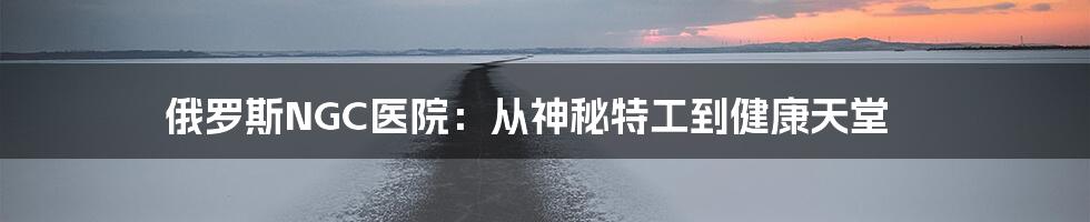 俄罗斯NGC医院：从神秘特工到健康天堂