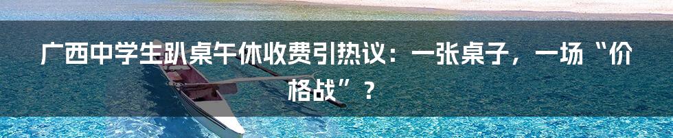 广西中学生趴桌午休收费引热议：一张桌子，一场“价格战”？