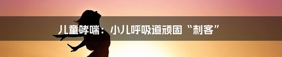 儿童哮喘：小儿呼吸道顽固“刺客”