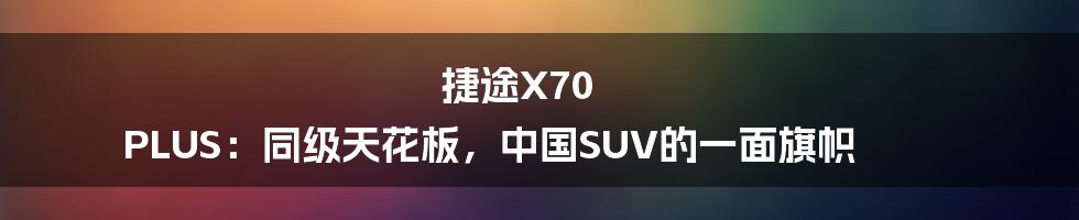 捷途X70 PLUS:同级天花板,中国SUV的一面旗帜