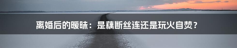 离婚后的暧昧:是藕断丝连还是玩火自焚?