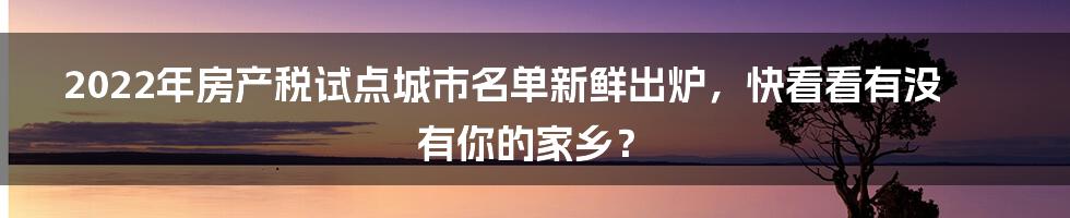 2022年房产税试点城市名单新鲜出炉，快看看有没有你的家乡？