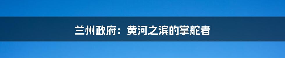 兰州政府:黄河之滨的掌舵者