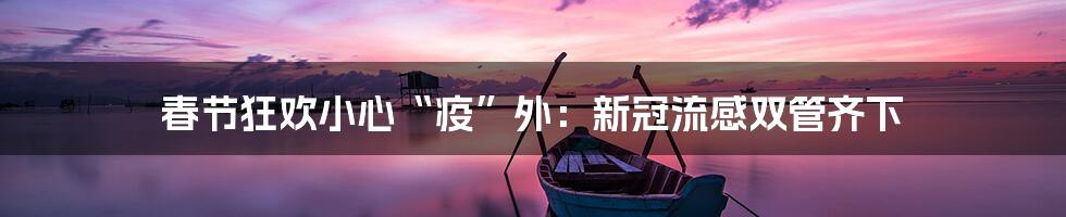 春节狂欢小心“疫”外：新冠流感双管齐下