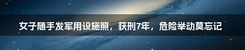 女子随手发军用设施照，获刑7年，危险举动莫忘记
