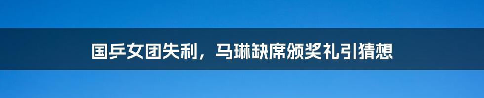 国乒女团失利,马琳缺席颁奖礼引猜想