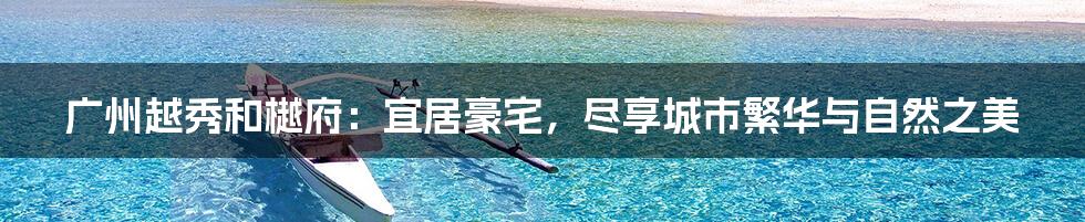 广州越秀和樾府:宜居豪宅,尽享城市繁华与自然之美