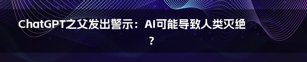 ChatGPT之父发出警示:AI可能导致人类灭绝?