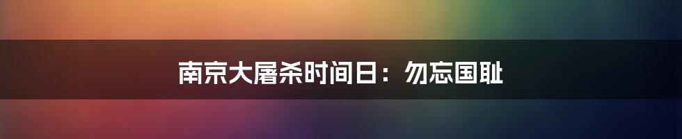 南京大屠杀时间日:勿忘国耻