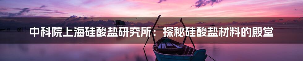 中科院上海硅酸盐研究所：探秘硅酸盐材料的殿堂