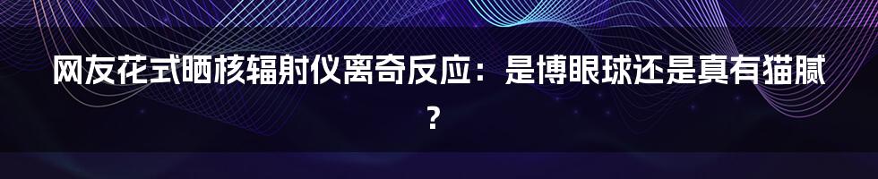 网友花式晒核辐射仪离奇反应：是博眼球还是真有猫腻？