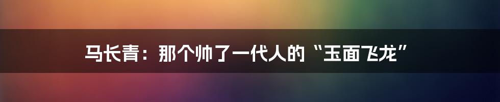 马长青：那个帅了一代人的“玉面飞龙”