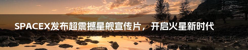 SPACEX发布超震撼星舰宣传片,开启火星新时代