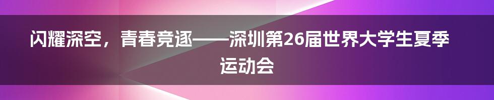闪耀深空，青春竞逐——深圳第26届世界大学生夏季运动会
