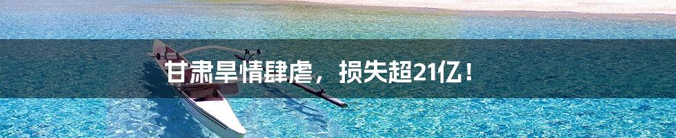 甘肃旱情肆虐，损失超21亿！