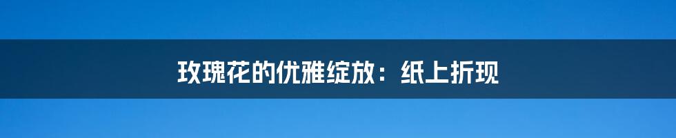 玫瑰花的优雅绽放:纸上折现