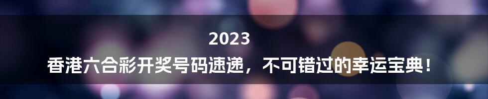 2023 香港六合彩开奖号码速递，不可错过的幸运宝典！