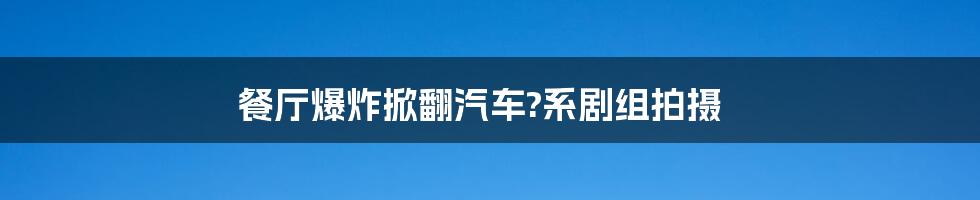 餐厅爆炸掀翻汽车?系剧组拍摄