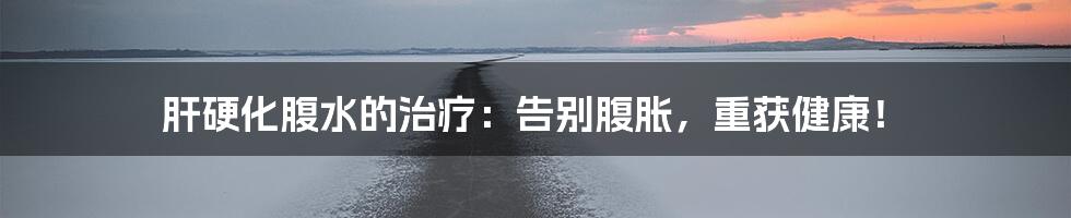 肝硬化腹水的治疗:告别腹胀,重获健康!
